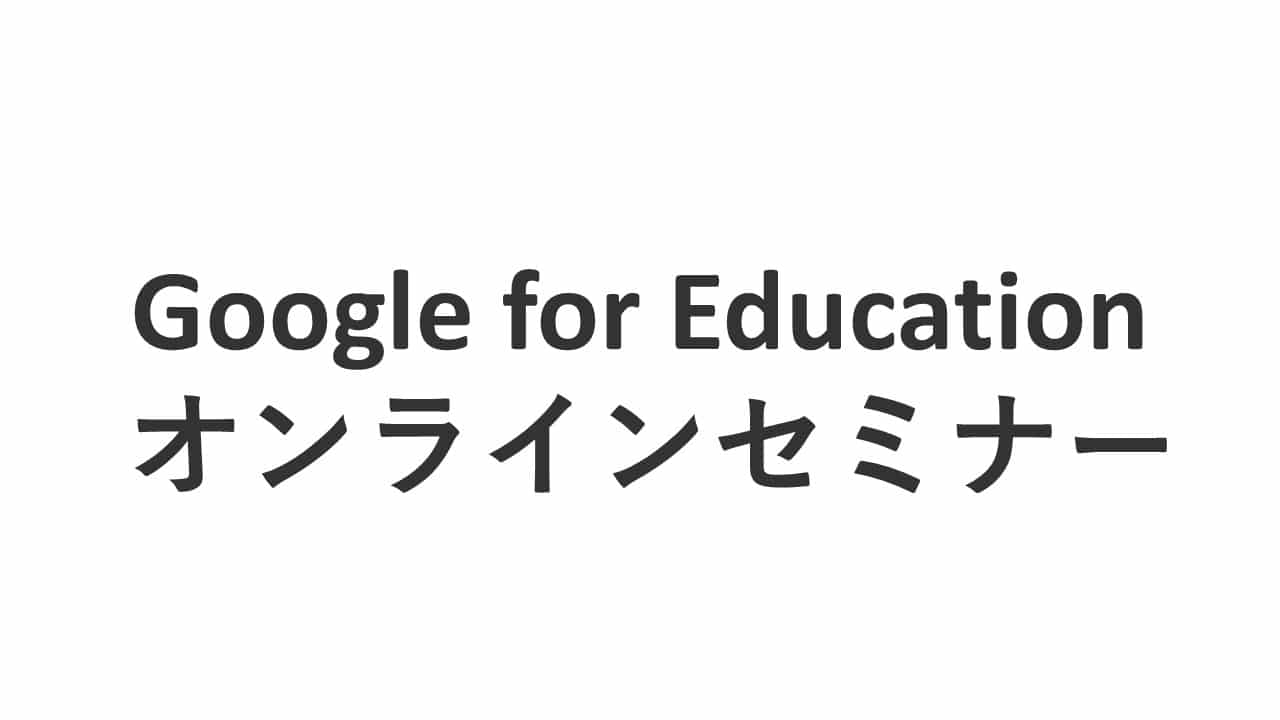 Google for Education オンラインセミナー ～Google for Education（Chromebooks / G Suite for Education / Google Classroom ) を詳細説明～